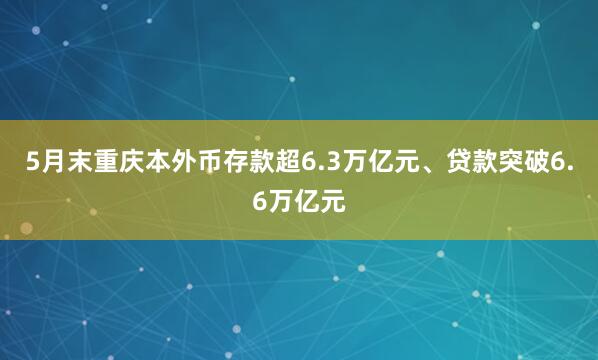 5月末重庆本外币存款超6.3万亿元、贷款突破6.6万亿元