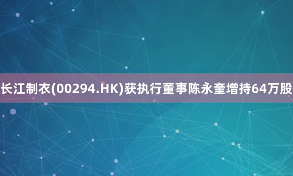长江制衣(00294.HK)获执行董事陈永奎增持64万股