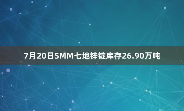 7月20日SMM七地锌锭库存26.90万吨