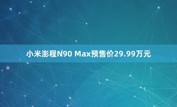 小米澎程N90 Max预售价29.99万元