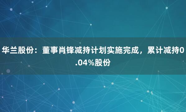 华兰股份：董事肖锋减持计划实施完成，累计减持0.04%股份