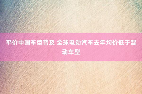 平价中国车型普及 全球电动汽车去年均价低于混动车型
