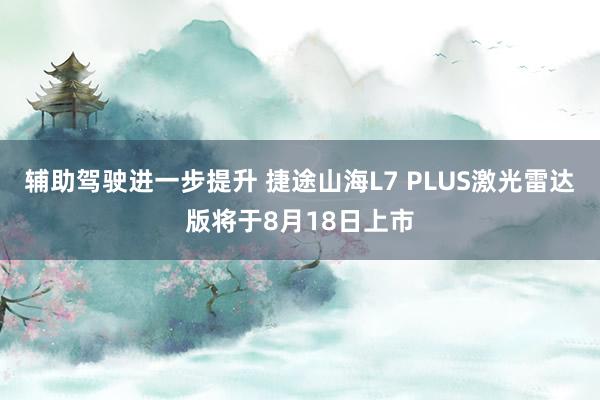 辅助驾驶进一步提升 捷途山海L7 PLUS激光雷达版将于8月18日上市