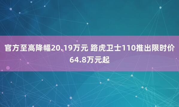 官方至高降幅20.19万元 路虎卫士110推出限时价64.8万元起