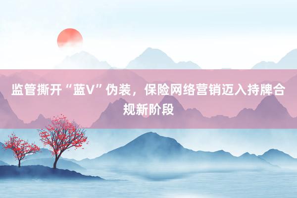 监管撕开“蓝V”伪装，保险网络营销迈入持牌合规新阶段