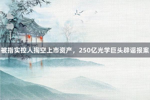 被指实控人掏空上市资产，250亿光学巨头辟谣报案
