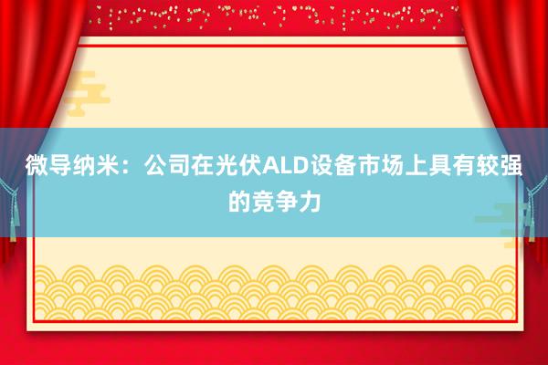 微导纳米:公司在光伏ALD设备市场上具有较强的竞争力
