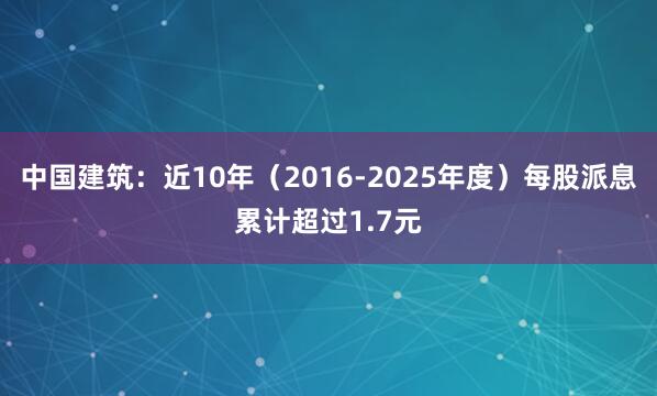 中国建筑：近10年（2016-2025年度）每股派息累计超过1.7元