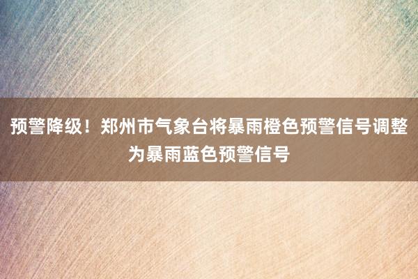预警降级！郑州市气象台将暴雨橙色预警信号调整为暴雨蓝色预警信号