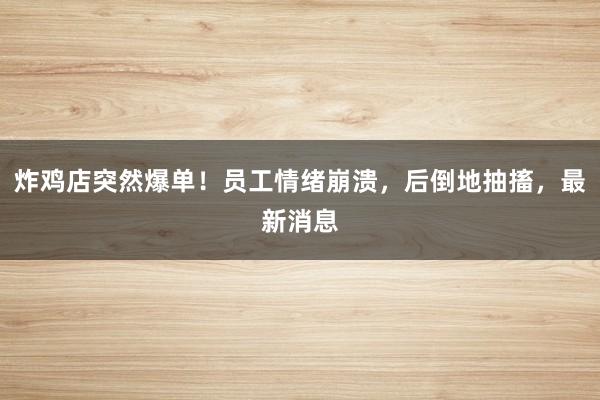 炸鸡店突然爆单！员工情绪崩溃，后倒地抽搐，最新消息