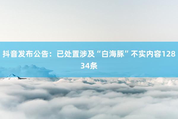 抖音发布公告:已处置涉及“白海豚”不实内容12834条