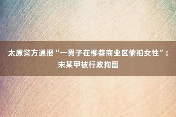 太原警方通报“一男子在柳巷商业区偷拍女性”：宋某甲被行政拘留