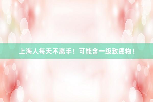 上海人每天不离手！可能含一级致癌物！