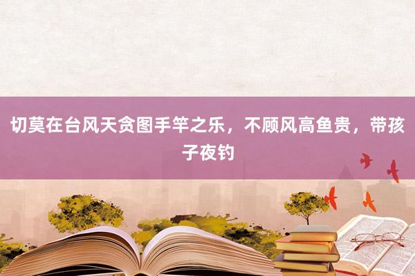 切莫在台风天贪图手竿之乐，不顾风高鱼贵，带孩子夜钓