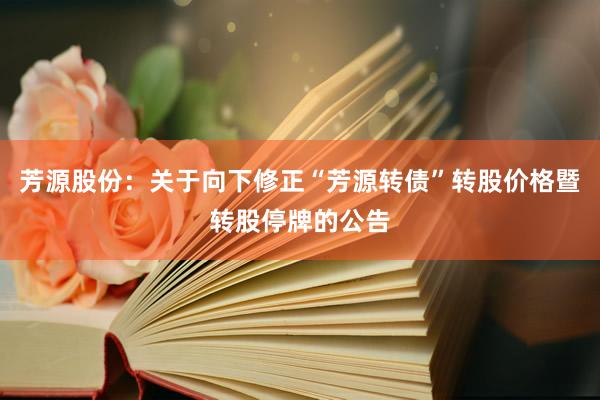 芳源股份：关于向下修正“芳源转债”转股价格暨转股停牌的公告