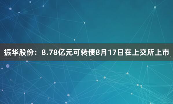 振华股份：8.78亿元可转债8月17日在上交所上市
