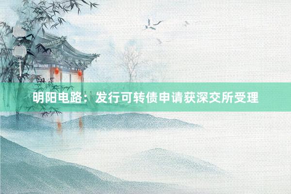 明阳电路：发行可转债申请获深交所受理