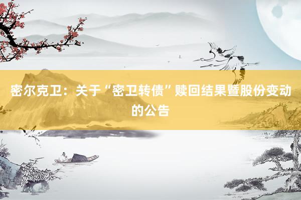 密尔克卫：关于“密卫转债”赎回结果暨股份变动的公告