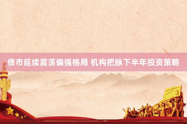 债市延续震荡偏强格局 机构把脉下半年投资策略