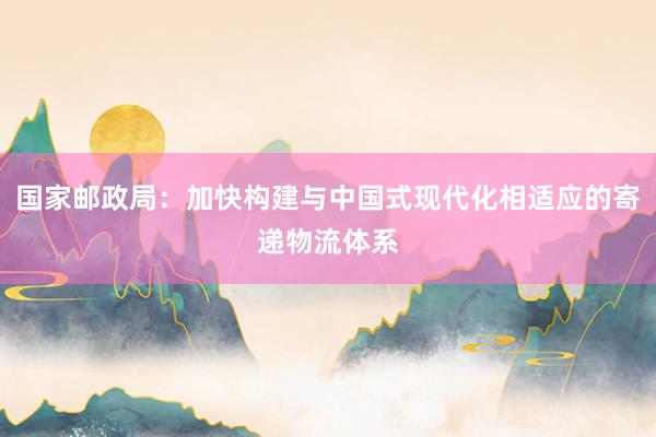 国家邮政局：加快构建与中国式现代化相适应的寄递物流体系