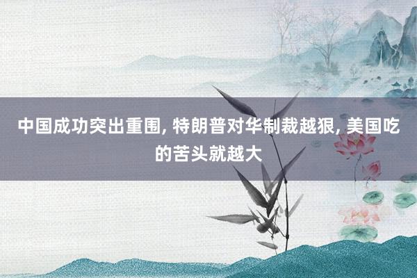 中国成功突出重围, 特朗普对华制裁越狠, 美国吃的苦头就越大