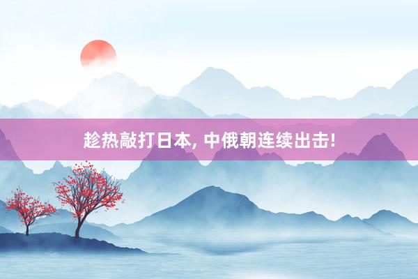 趁热敲打日本, 中俄朝连续出击!