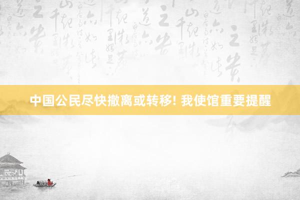 中国公民尽快撤离或转移! 我使馆重要提醒