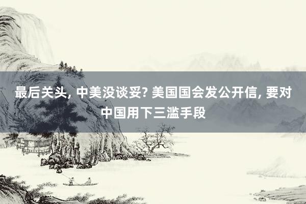 最后关头, 中美没谈妥? 美国国会发公开信, 要对中国用下三滥手段