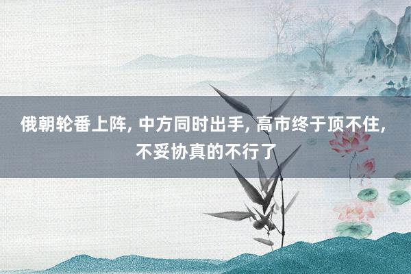 俄朝轮番上阵, 中方同时出手, 高市终于顶不住, 不妥协真的不行了