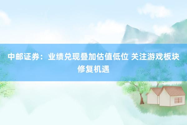中邮证券：业绩兑现叠加估值低位 关注游戏板块修复机遇