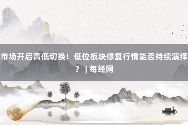 市场开启高低切换！低位板块修复行情能否持续演绎？ | 每经网