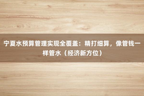 宁夏水预算管理实现全覆盖：精打细算，像管钱一样管水（经济新方位）