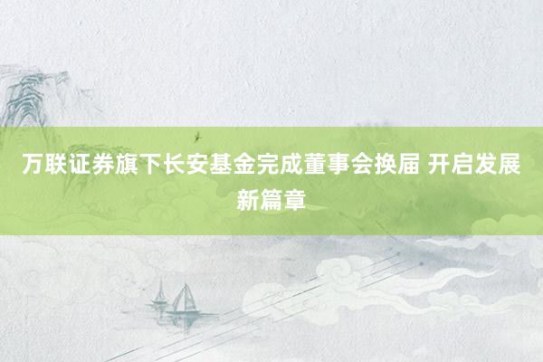 万联证券旗下长安基金完成董事会换届 开启发展新篇章