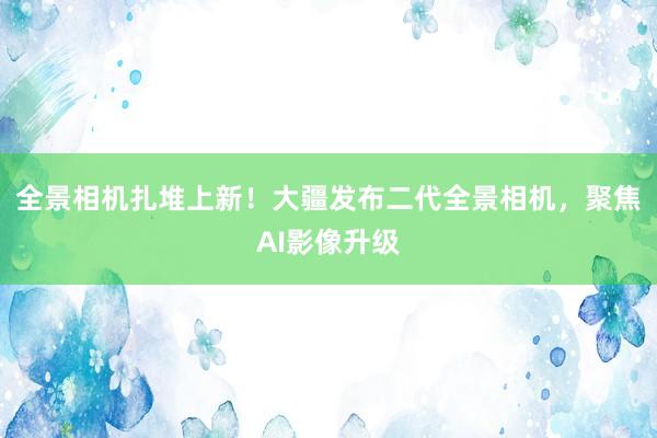 全景相机扎堆上新！大疆发布二代全景相机，聚焦AI影像升级