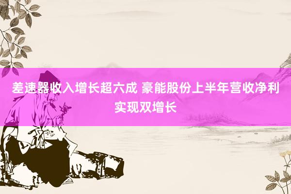 差速器收入增长超六成 豪能股份上半年营收净利实现双增长