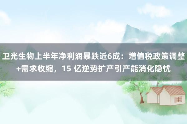 卫光生物上半年净利润暴跌近6成:增值税政策调整+需求收缩,15 亿逆势扩产引产能消化隐忧