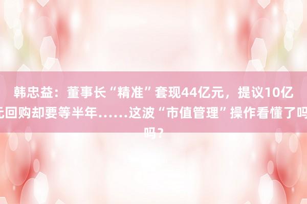 韩忠益：董事长“精准”套现44亿元，提议10亿元回购却要等半年……这波“市值管理”操作看懂了吗？