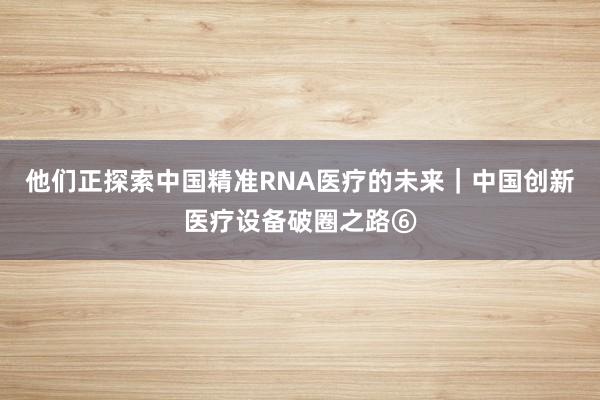 他们正探索中国精准RNA医疗的未来｜中国创新医疗设备破圈之路⑥