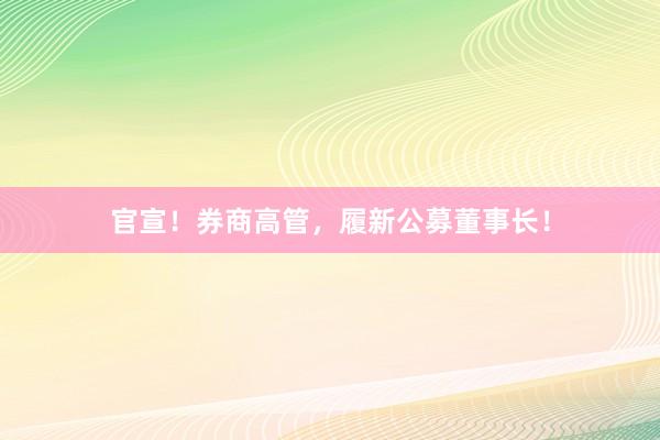 官宣！券商高管，履新公募董事长！