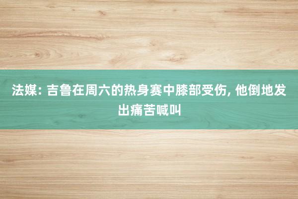 法媒: 吉鲁在周六的热身赛中膝部受伤, 他倒地发出痛苦喊叫