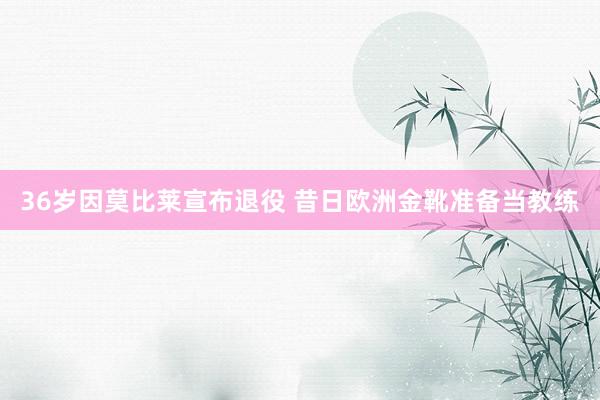 36岁因莫比莱宣布退役 昔日欧洲金靴准备当教练
