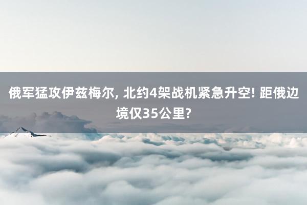 俄军猛攻伊兹梅尔, 北约4架战机紧急升空! 距俄边境仅35公里?