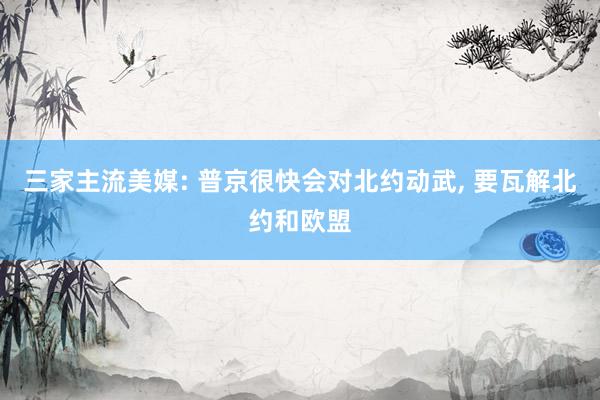 三家主流美媒: 普京很快会对北约动武, 要瓦解北约和欧盟