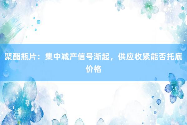 聚酯瓶片：集中减产信号渐起，供应收紧能否托底价格