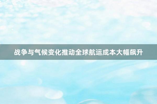 战争与气候变化推动全球航运成本大幅飙升