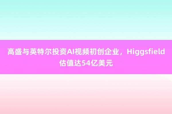 高盛与英特尔投资AI视频初创企业，Higgsfield估值达54亿美元