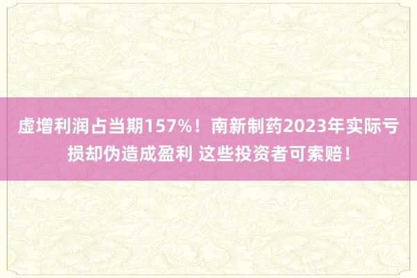 虚增利润占当期157%！南新制药2023年实际亏损却伪造成盈利 这些投资者可索赔！
