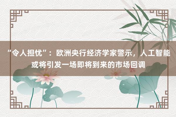 “令人担忧”：欧洲央行经济学家警示，人工智能或将引发一场即将到来的市场回调