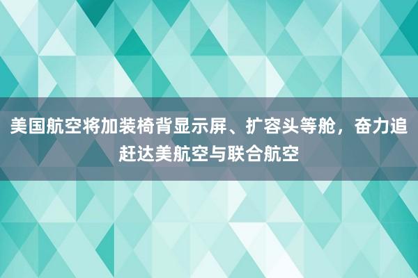 美国航空将加装椅背显示屏、扩容头等舱，奋力追赶达美航空与联合航空