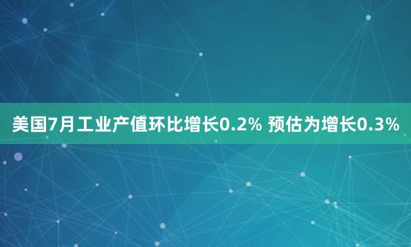美国7月工业产值环比增长0.2% 预估为增长0.3%